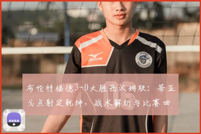 布伦特福德3-0大胜西汉姆联：蒂亚戈点射定乾坤，战术解析与比赛回顾
