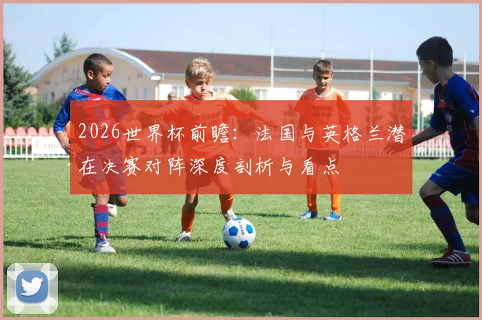2026世界杯前瞻:法国与英格兰潜在决赛对阵深度剖析与看点