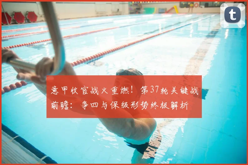 意甲收官战火重燃！第37轮关键战前瞻：争四与保级形势终极解析