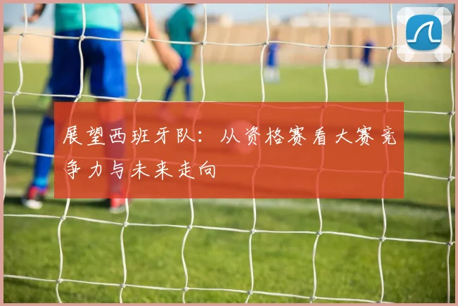 展望西班牙队:从资格赛看大赛竞争力与未来走向