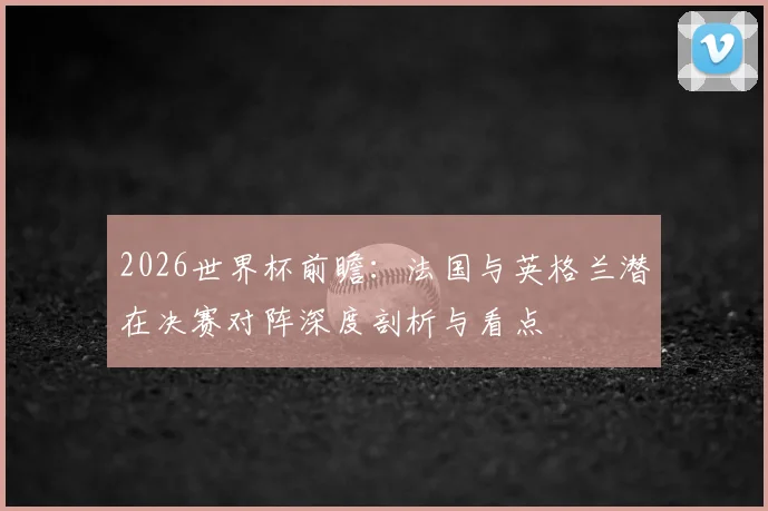 2026世界杯前瞻：法国与英格兰潜在决赛对阵深度剖析与看点