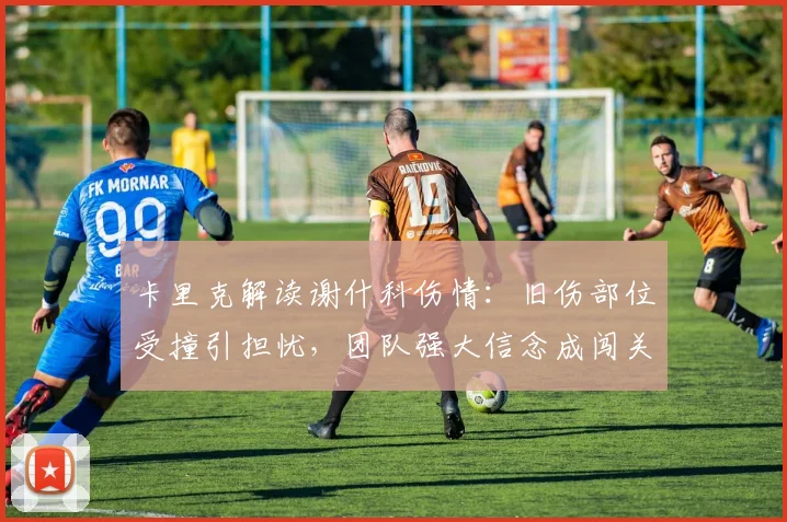 卡里克解读谢什科伤情：旧伤部位受撞引担忧，团队强大信念成闯关核心