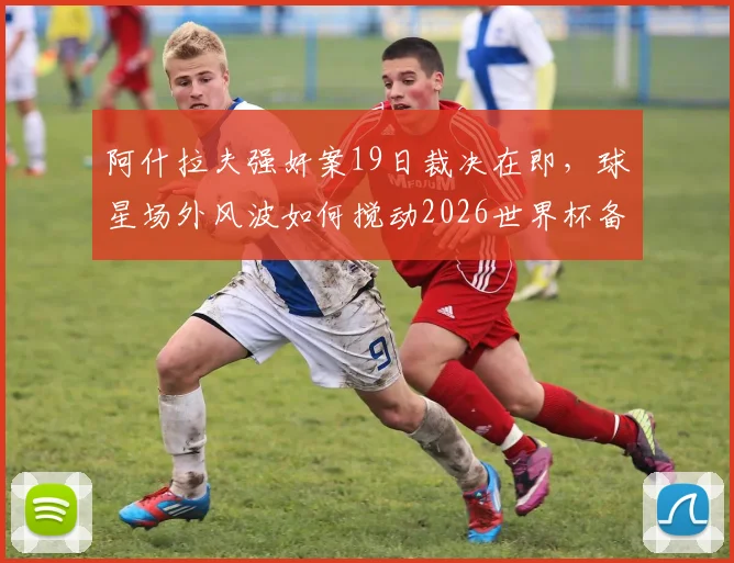 阿什拉夫强奸案19日裁决在即，球星场外风波如何搅动2026世界杯备战心态？