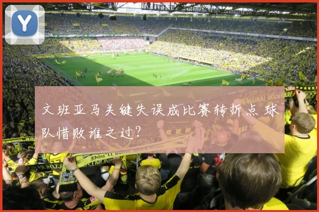 文班亚马关键失误成比赛转折点 球队惜败谁之过？
