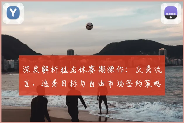 深度解析猛龙休赛期操作：交易流言、选秀目标与自由市场签约策略全指南