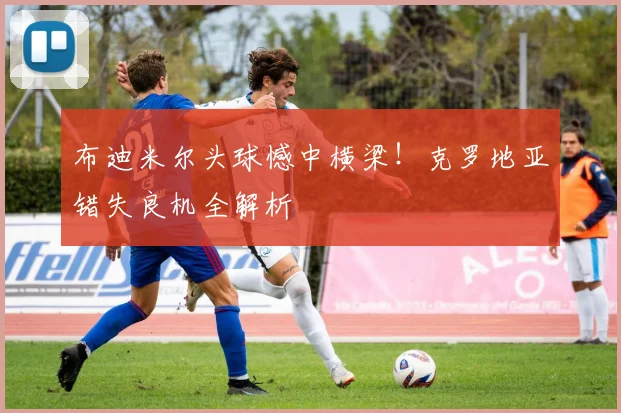 布迪米尔头球憾中横梁!克罗地亚错失良机全解析