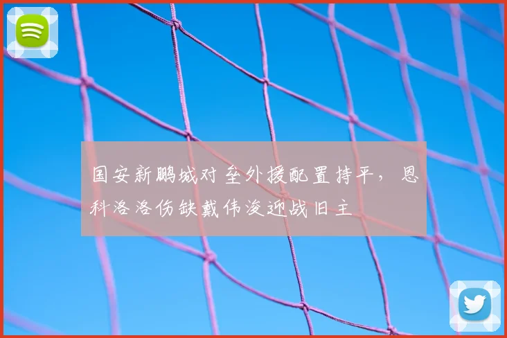国安新鹏城对垒外援配置持平,恩科洛洛伤缺戴伟浚迎战旧主