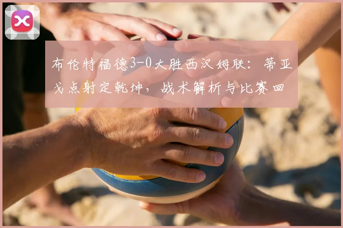 布伦特福德3-0大胜西汉姆联：蒂亚戈点射定乾坤，战术解析与比赛回顾